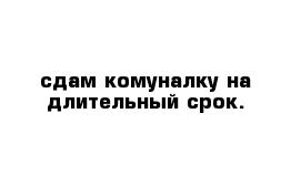 сдам комуналку на длительный срок.